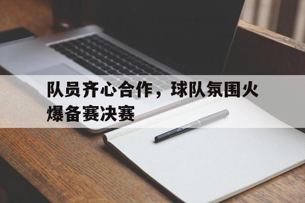 队员齐心合作，球队氛围火爆备赛决赛的简单介绍